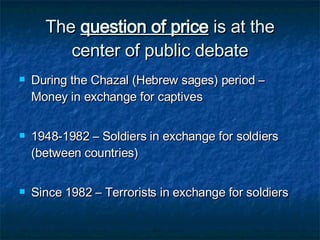 The  question of price  is at the center of public debate During the Chazal (Hebrew sages) period – Money in exchange for captives 1948-1982 – Soldiers in exchange for soldiers (between countries) Since 1982 – Terrorists in exchange for soldiers 