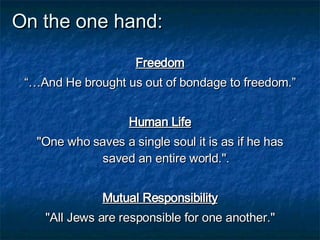On the one hand: Freedom “… And He brought us out of bondage to freedom.” Human Life "One who saves a single soul it is as if he has saved an entire world." . Mutual Responsibility "All Jews are responsible for one another." 