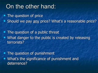 On the other hand: The question of price Should we pay  any  price? What’s a reasonable price? The question of a public threat What danger to the public is created by releasing terrorists? The question of punishment What’s the significance of punishment and deterrence? 