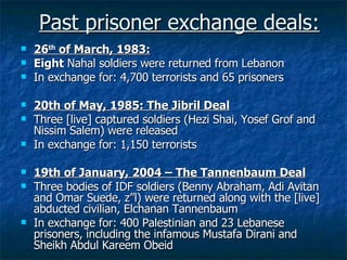 Past prisoner exchange deals: 26 th   of March, 1983: Eight  Nahal soldiers were returned from Lebanon In exchange for: 4,700 terrorists and 65 prisoners 20th of May, 1985: The Jibril Deal Three [live] captured soldiers (Hezi Shai, Yosef Grof and Nissim Salem) were released In exchange for: 1,150 terrorists  19th of January, 2004 – The Tannenbaum Deal Three bodies of IDF soldiers (Benny Abraham, Adi Avitan and Omar Suede, z”l) were returned along with the [live] abducted civilian, Elchanan Tannenbaum In exchange for: 400 Palestinian and 23 Lebanese prisoners, including the infamous Mustafa Dirani and Sheikh Abdul Kareem Obeid 