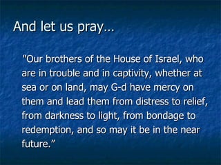And let us pray… "Our brothers of the House of Israel, who are in trouble and in captivity, whether at sea or on land, may G-d have mercy on them and lead them from distress to relief, from darkness to light, from bondage to redemption, and so may it be in the near future.”  