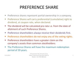 PREFERENCE SHARE
 Preference shares represent partial ownership in a company.
 Preference Shares will carry preferential (cumulative) right to
  dividend, at coupon rate, when declared.
 The dividend will be calculated pro rata i.e. from the date of
  allotment of such Preference Shares.
 Preference shareholders always receive their dividends first.
 Preference shareholders do not enjoy any of the voting rights.
 Preference shareholders have a greater claim on the
  company's assets than common stockholders.
 The Preference Shares will have the maximum redemption
  period of 20 years.
                        A Presentation By Himanshu Arya,
2/12/2012              Daksh Professional Education Meerut      1
                           Mobile: +91-9760-888-626
 