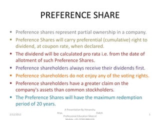 PREFERENCE SHARE
 Preference shares represent partial ownership in a company.
 Preference Shares will carry preferential (cumulative) right to
  dividend, at coupon rate, when declared.
 The dividend will be calculated pro rata i.e. from the date of
  allotment of such Preference Shares.
 Preference shareholders always receive their dividends first.
 Preference shareholders do not enjoy any of the voting rights.
 Preference shareholders have a greater claim on the
  company's assets than common stockholders.
 The Preference Shares will have the maximum redemption
  period of 20 years.
                               A Presentation By Himanshu
                      Arya,                                Daksh
2/12/2012                                                          1
                              Professional Education Meerut
 