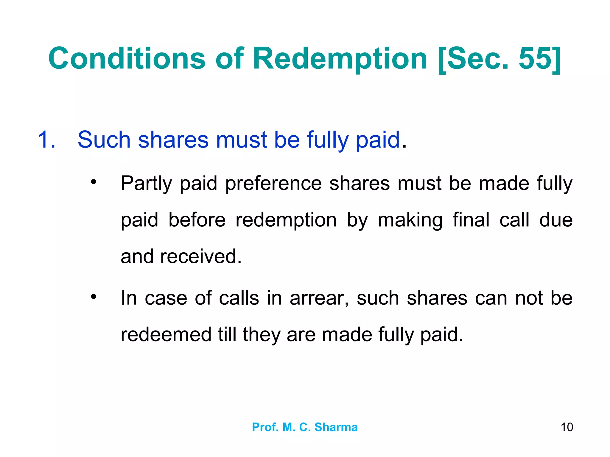 Prof. M. C. Sharma 10
Conditions of Redemption [Sec. 55]
1. Such shares must be fully paid.
• Partly paid preference shares must be made fully
paid before redemption by making final call due
and received.
• In case of calls in arrear, such shares can not be
redeemed till they are made fully paid.
 