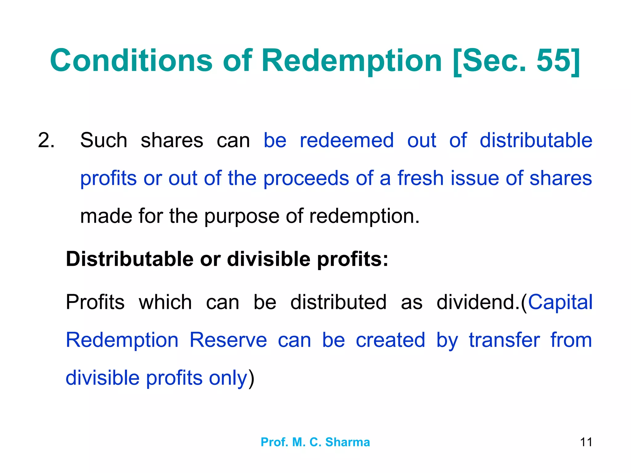 Prof. M. C. Sharma 11
Conditions of Redemption [Sec. 55]
2. Such shares can be redeemed out of distributable
profits or out of the proceeds of a fresh issue of shares
made for the purpose of redemption.
Distributable or divisible profits:
Profits which can be distributed as dividend.(Capital
Redemption Reserve can be created by transfer from
divisible profits only)
 