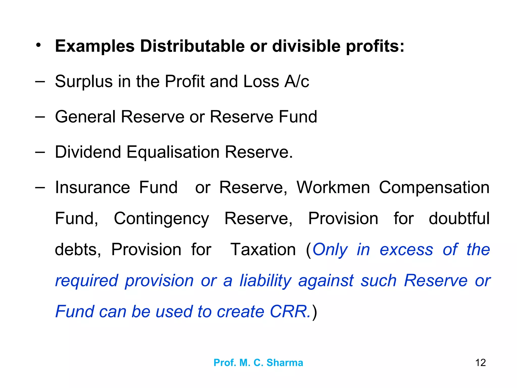 Prof. M. C. Sharma 12
• Examples Distributable or divisible profits:
– Surplus in the Profit and Loss A/c
– General Reserve or Reserve Fund
– Dividend Equalisation Reserve.
– Insurance Fund or Reserve, Workmen Compensation
Fund, Contingency Reserve, Provision for doubtful
debts, Provision for Taxation (Only in excess of the
required provision or a liability against such Reserve or
Fund can be used to create CRR.)
 