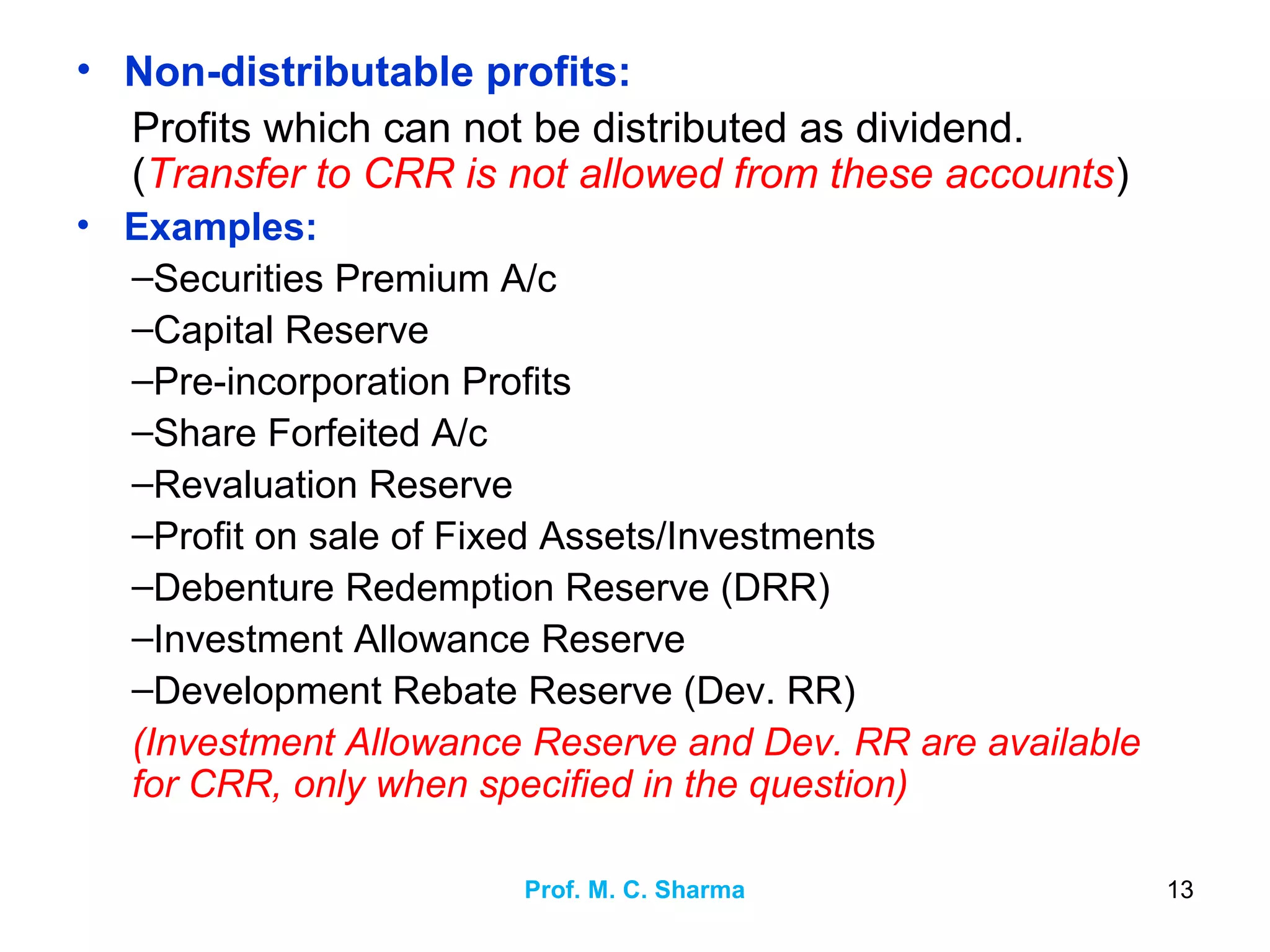 Prof. M. C. Sharma 13
• Non-distributable profits:
Profits which can not be distributed as dividend.
(Transfer to CRR is not allowed from these accounts)
• Examples:
–Securities Premium A/c
–Capital Reserve
–Pre-incorporation Profits
–Share Forfeited A/c
–Revaluation Reserve
–Profit on sale of Fixed Assets/Investments
–Debenture Redemption Reserve (DRR)
–Investment Allowance Reserve
–Development Rebate Reserve (Dev. RR)
(Investment Allowance Reserve and Dev. RR are available
for CRR, only when specified in the question)
 