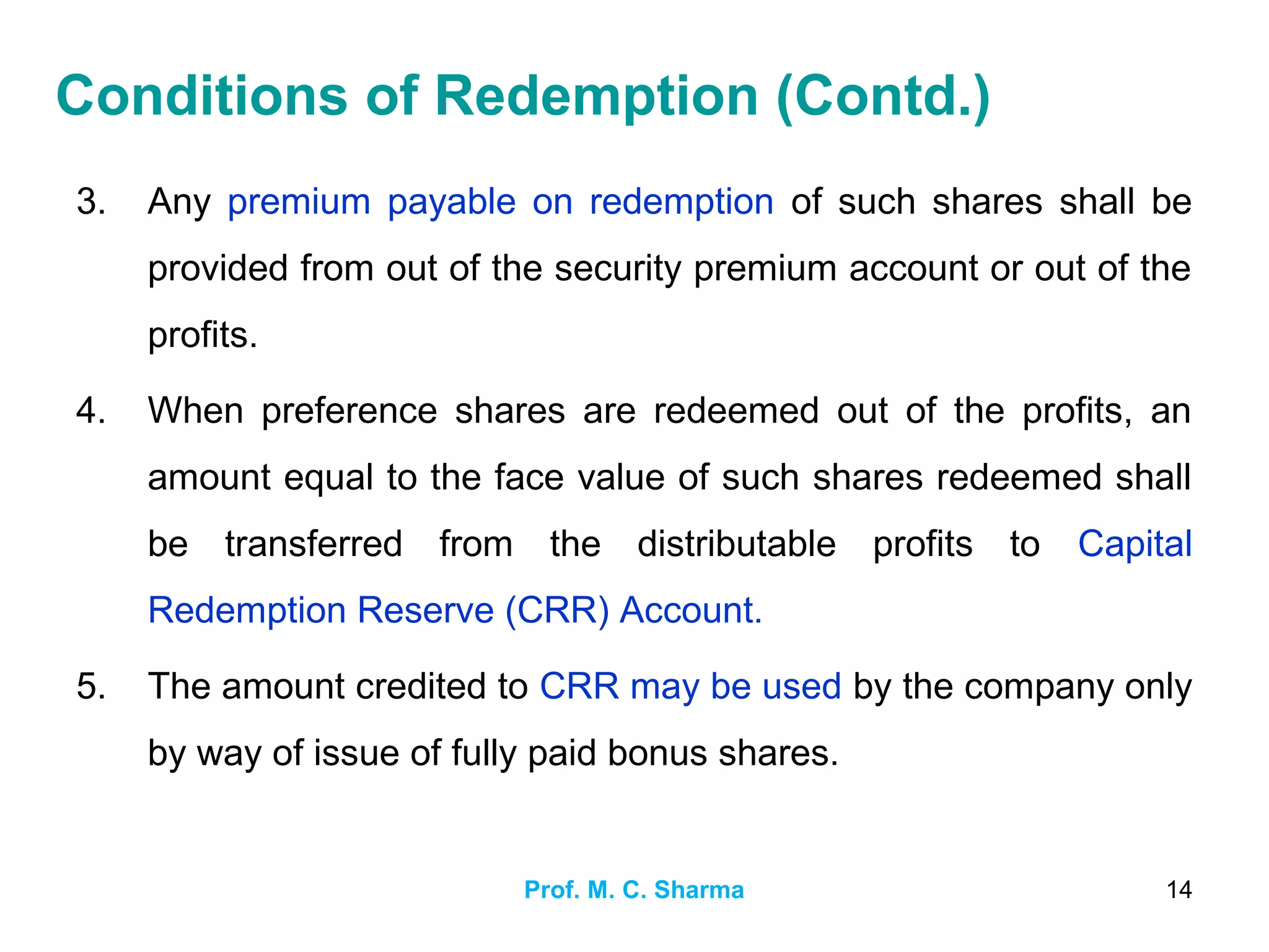 Prof. M. C. Sharma 14
3. Any premium payable on redemption of such shares shall be
provided from out of the security premium account or out of the
profits.
4. When preference shares are redeemed out of the profits, an
amount equal to the face value of such shares redeemed shall
be transferred from the distributable profits to Capital
Redemption Reserve (CRR) Account.
5. The amount credited to CRR may be used by the company only
by way of issue of fully paid bonus shares.
Conditions of Redemption (Contd.)
 