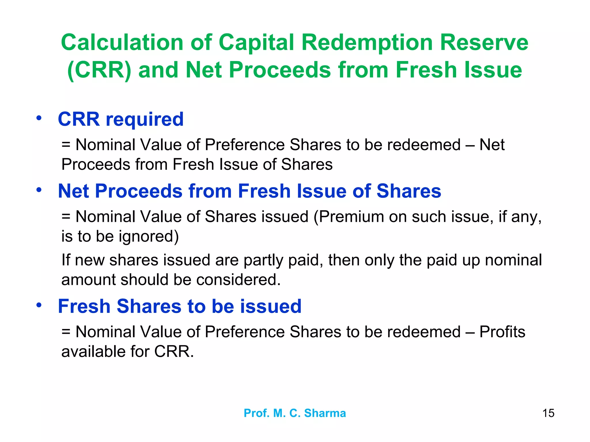 Prof. M. C. Sharma 15
Calculation of Capital Redemption Reserve
(CRR) and Net Proceeds from Fresh Issue
• CRR required
= Nominal Value of Preference Shares to be redeemed – Net
Proceeds from Fresh Issue of Shares
• Net Proceeds from Fresh Issue of Shares
= Nominal Value of Shares issued (Premium on such issue, if any,
is to be ignored)
If new shares issued are partly paid, then only the paid up nominal
amount should be considered.
• Fresh Shares to be issued
= Nominal Value of Preference Shares to be redeemed – Profits
available for CRR.
 