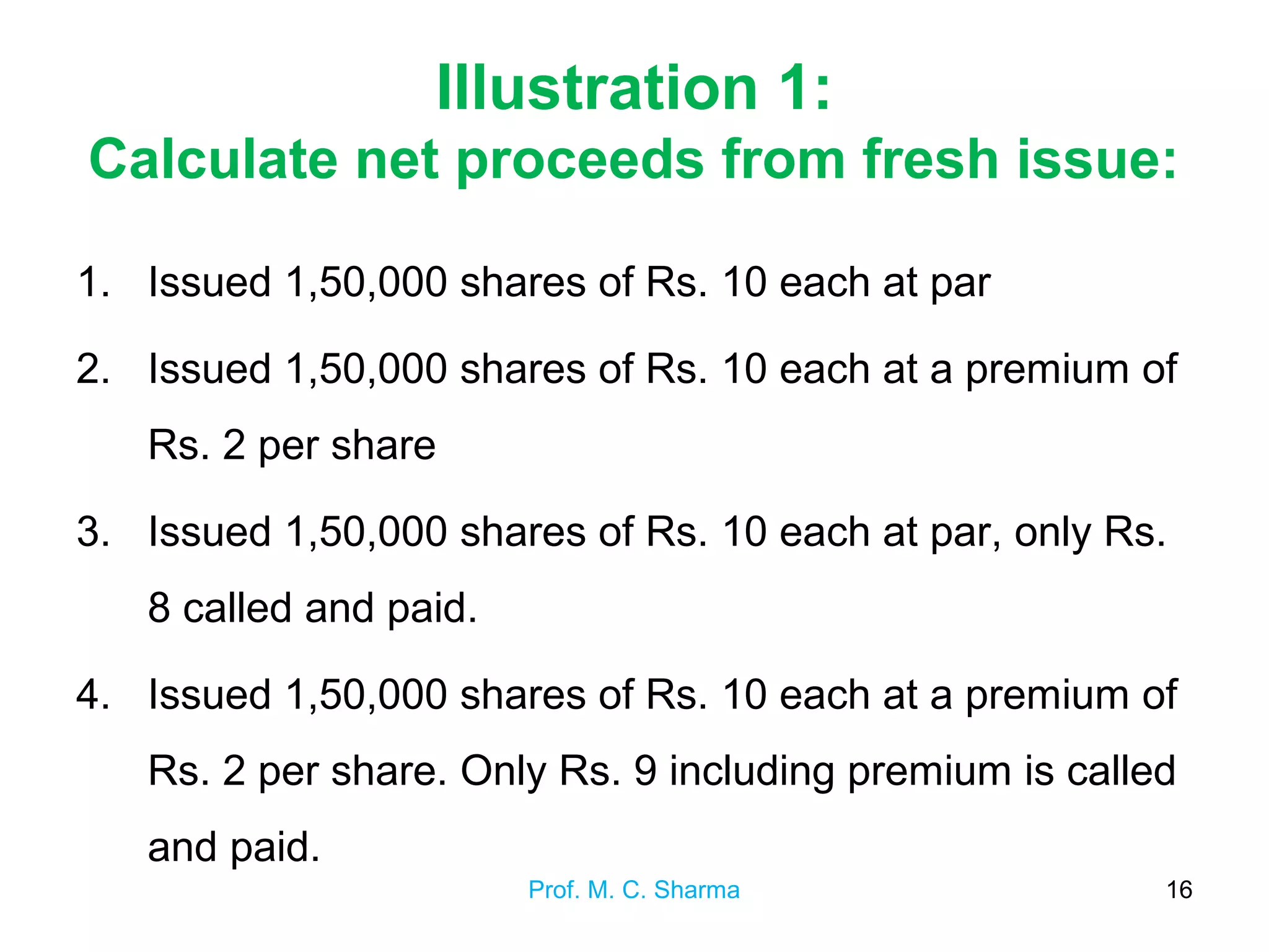 Illustration 1:
Calculate net proceeds from fresh issue:
1. Issued 1,50,000 shares of Rs. 10 each at par
2. Issued 1,50,000 shares of Rs. 10 each at a premium of
Rs. 2 per share
3. Issued 1,50,000 shares of Rs. 10 each at par, only Rs.
8 called and paid.
4. Issued 1,50,000 shares of Rs. 10 each at a premium of
Rs. 2 per share. Only Rs. 9 including premium is called
and paid.
Prof. M. C. Sharma 16
 