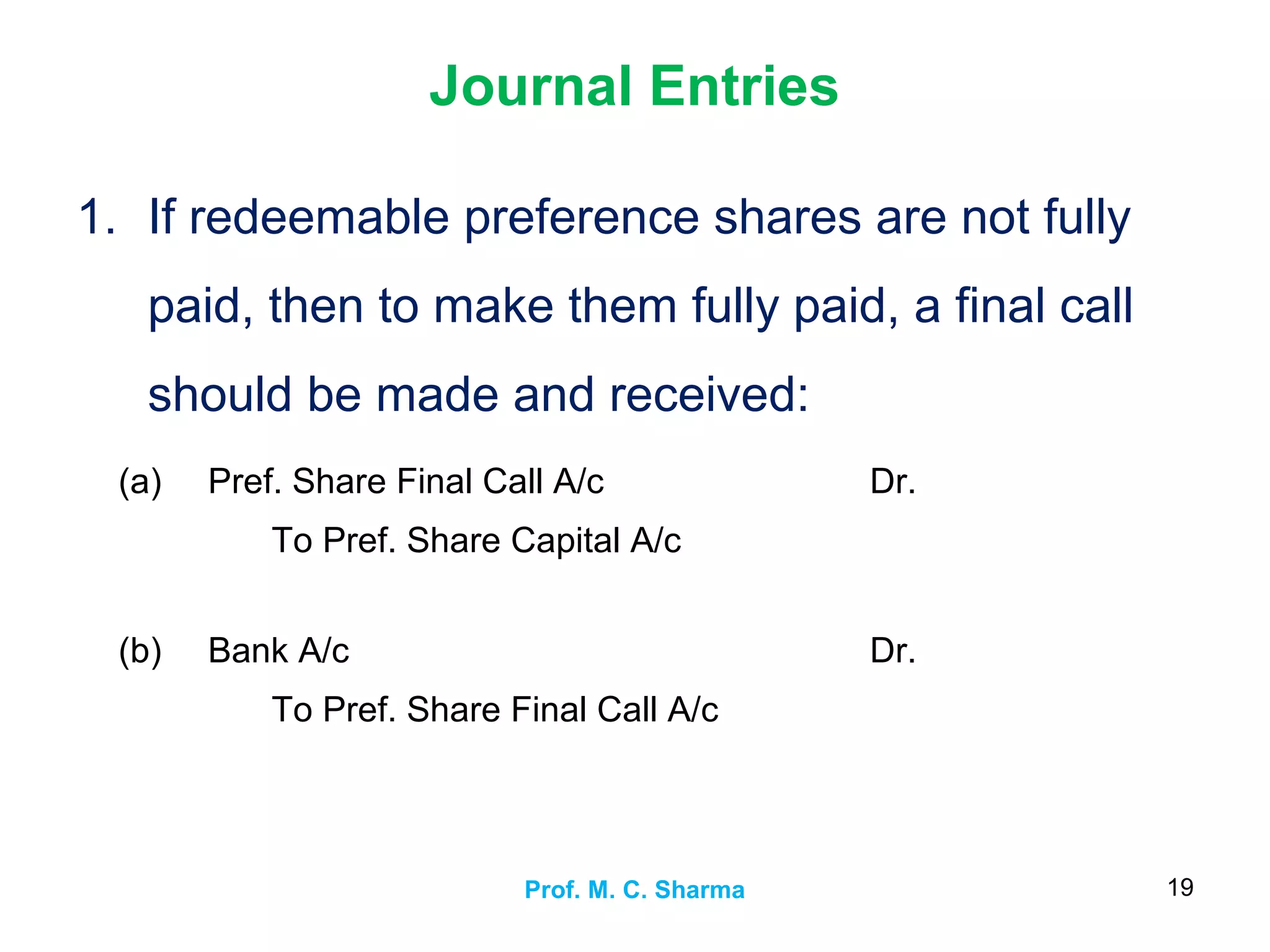 Journal Entries
1. If redeemable preference shares are not fully
paid, then to make them fully paid, a final call
should be made and received:
Prof. M. C. Sharma 19
(a) Pref. Share Final Call A/c
To Pref. Share Capital A/c
Dr.
(b) Bank A/c
To Pref. Share Final Call A/c
Dr.
 