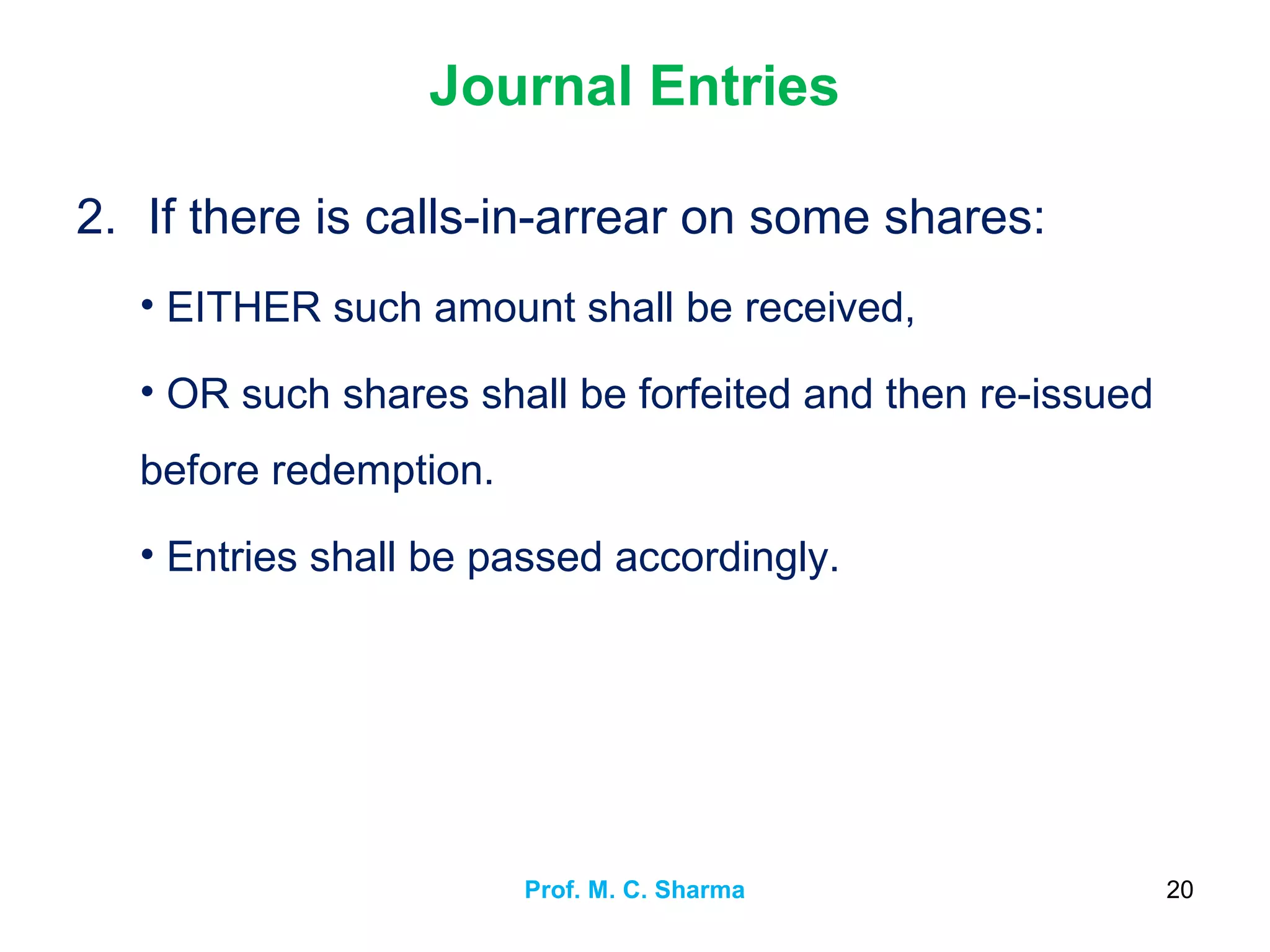 Journal Entries
2. If there is calls-in-arrear on some shares:
• EITHER such amount shall be received,
• OR such shares shall be forfeited and then re-issued
before redemption.
• Entries shall be passed accordingly.
Prof. M. C. Sharma 20
 