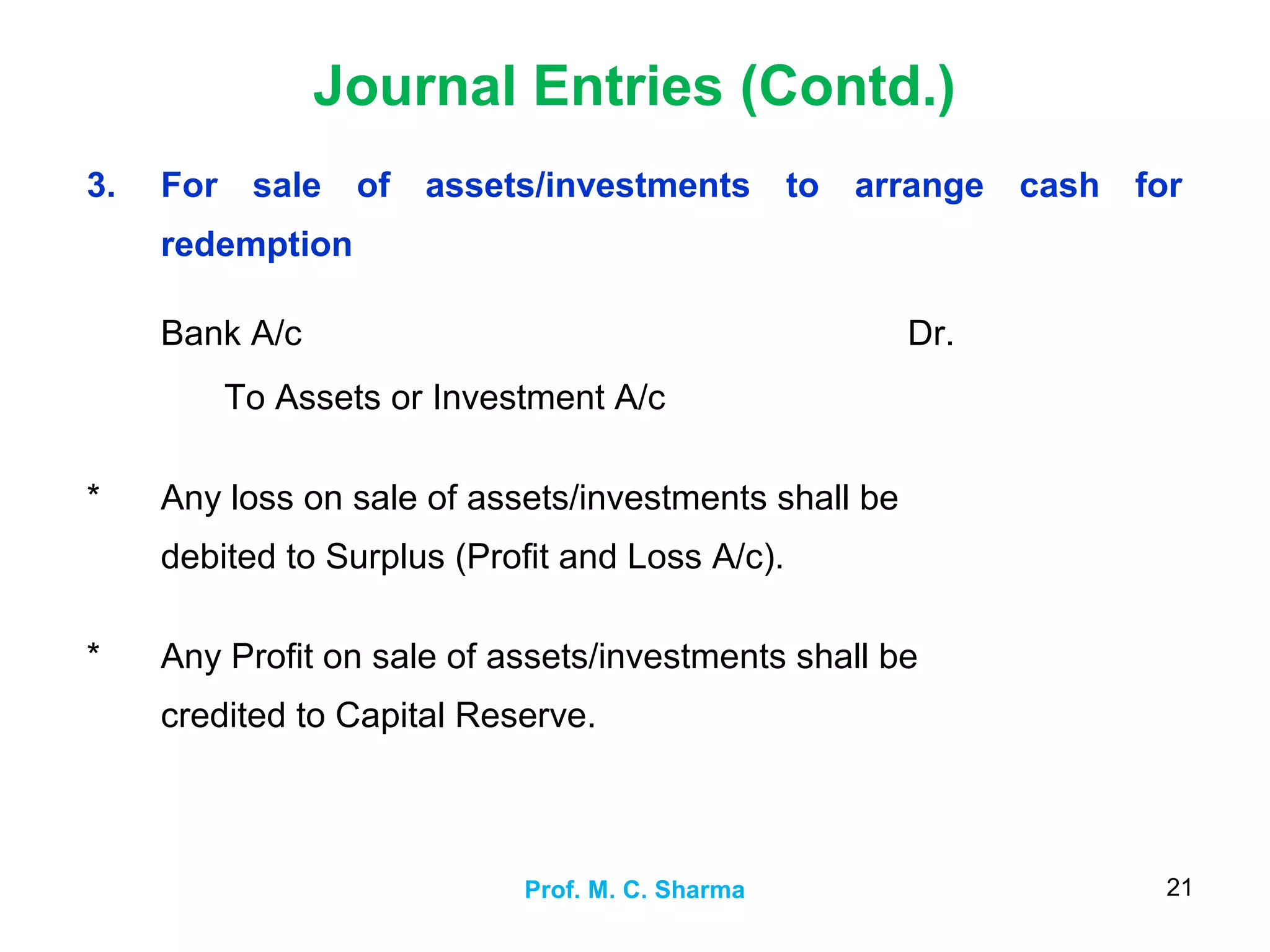 Journal Entries (Contd.)
Prof. M. C. Sharma 21
3. For sale of assets/investments to arrange cash for
redemption
Bank A/c
To Assets or Investment A/c
Dr.
* Any loss on sale of assets/investments shall be
debited to Surplus (Profit and Loss A/c).
* Any Profit on sale of assets/investments shall be
credited to Capital Reserve.
 