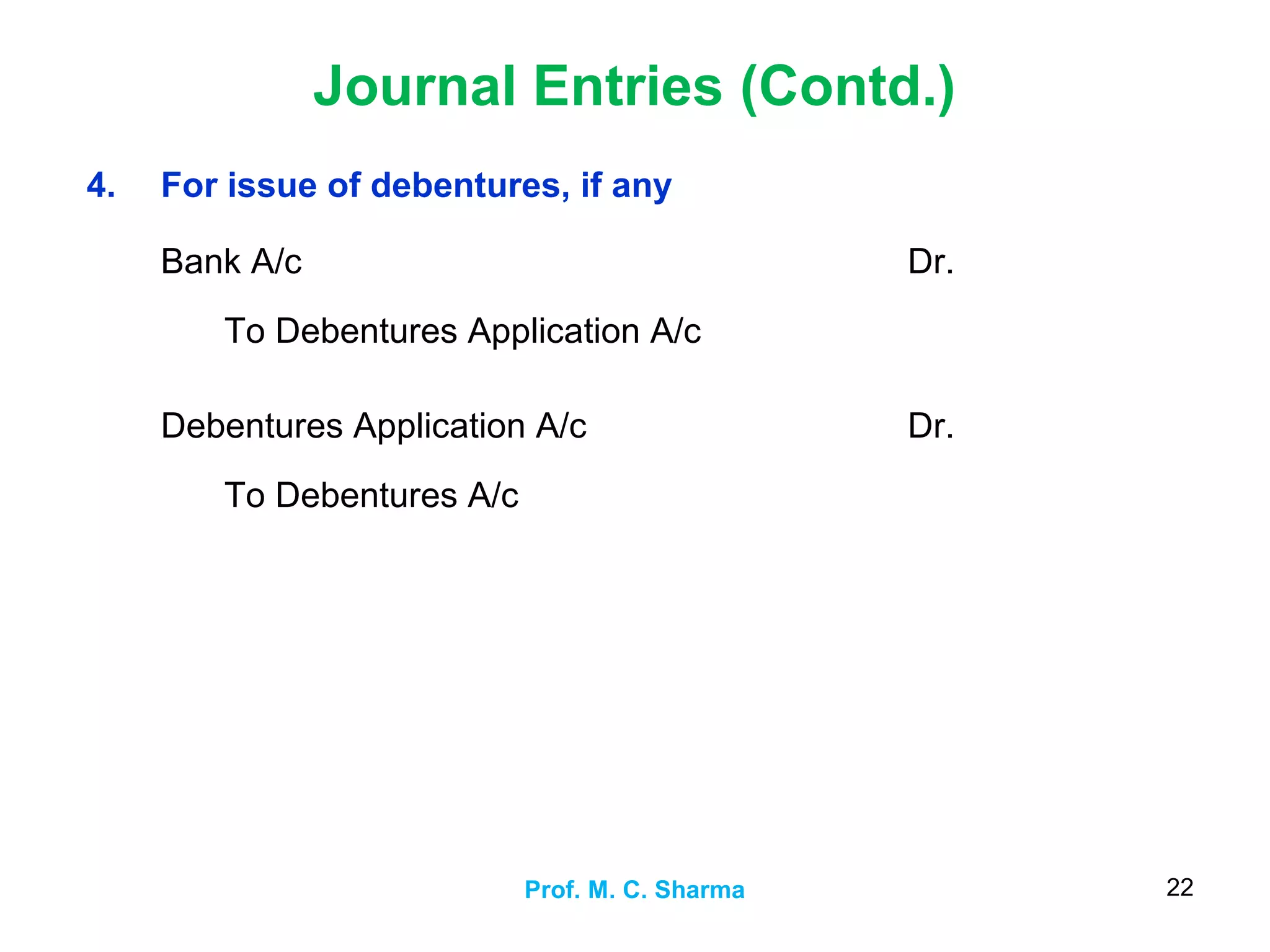 Journal Entries (Contd.)
Prof. M. C. Sharma 22
4. For issue of debentures, if any
Bank A/c
To Debentures Application A/c
Dr.
Debentures Application A/c
To Debentures A/c
Dr.
 