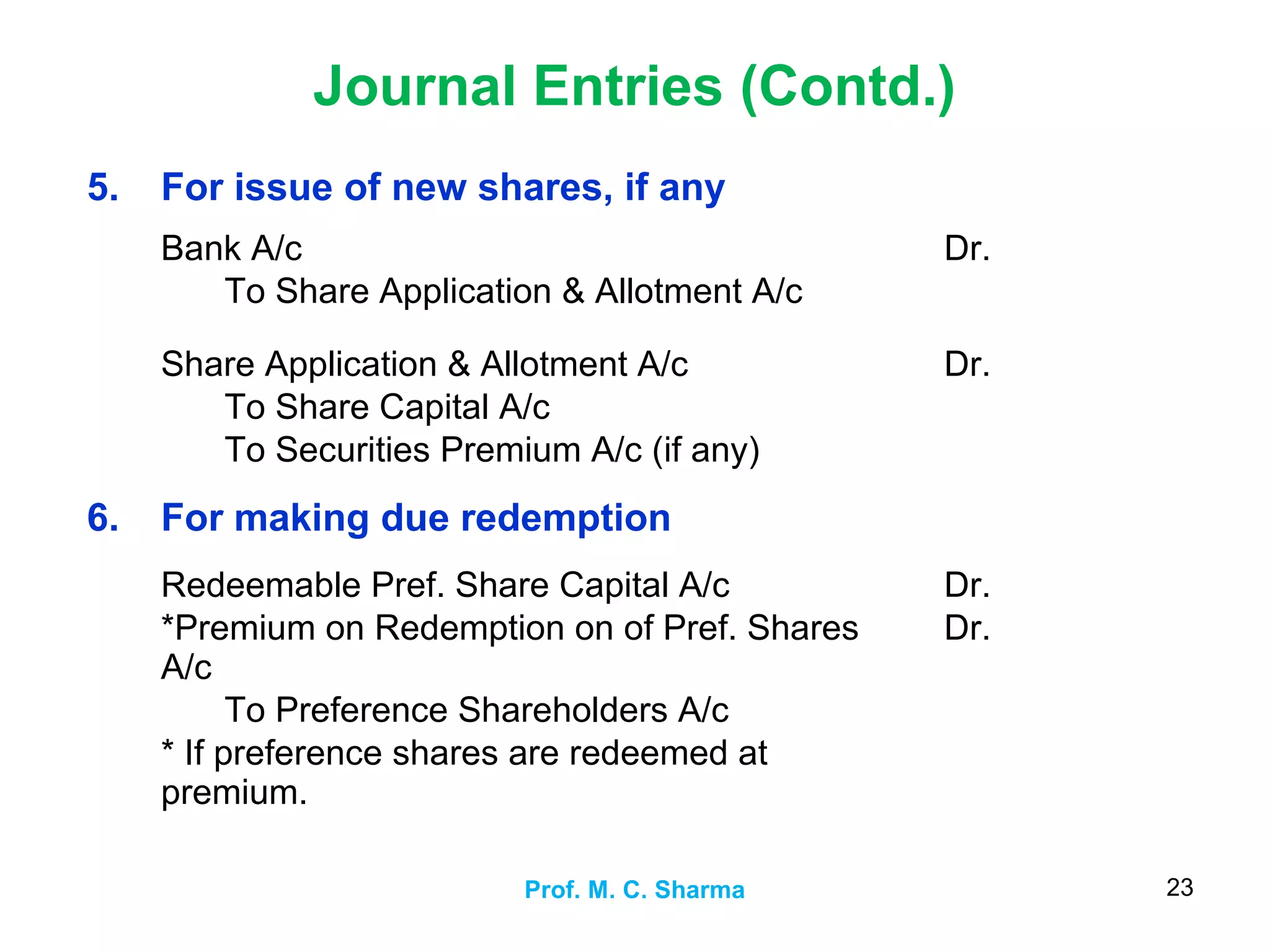 Journal Entries (Contd.)
Prof. M. C. Sharma 23
5. For issue of new shares, if any
Bank A/c
To Share Application & Allotment A/c
Dr.
Share Application & Allotment A/c
To Share Capital A/c
To Securities Premium A/c (if any)
Dr.
6. For making due redemption
Redeemable Pref. Share Capital A/c
*Premium on Redemption on of Pref. Shares
A/c
To Preference Shareholders A/c
* If preference shares are redeemed at
premium.
Dr.
Dr.
 