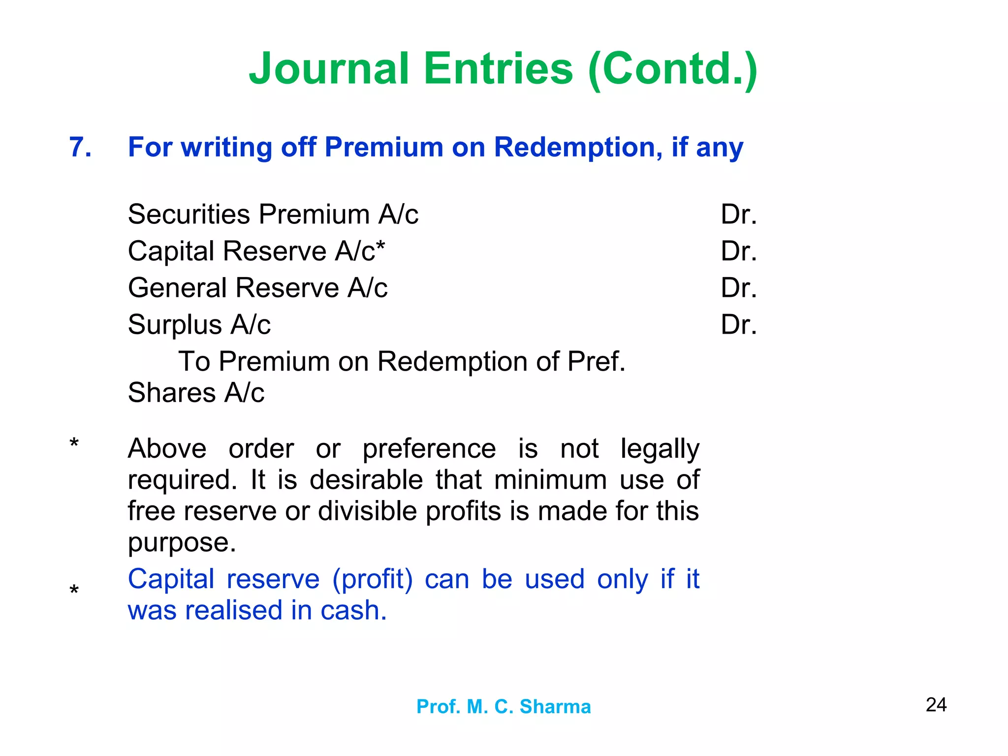 Journal Entries (Contd.)
Prof. M. C. Sharma 24
7. For writing off Premium on Redemption, if any
Securities Premium A/c
Capital Reserve A/c*
General Reserve A/c
Surplus A/c
To Premium on Redemption of Pref.
Shares A/c
Dr.
Dr.
Dr.
Dr.
*
*
Above order or preference is not legally
required. It is desirable that minimum use of
free reserve or divisible profits is made for this
purpose.
Capital reserve (profit) can be used only if it
was realised in cash.
 