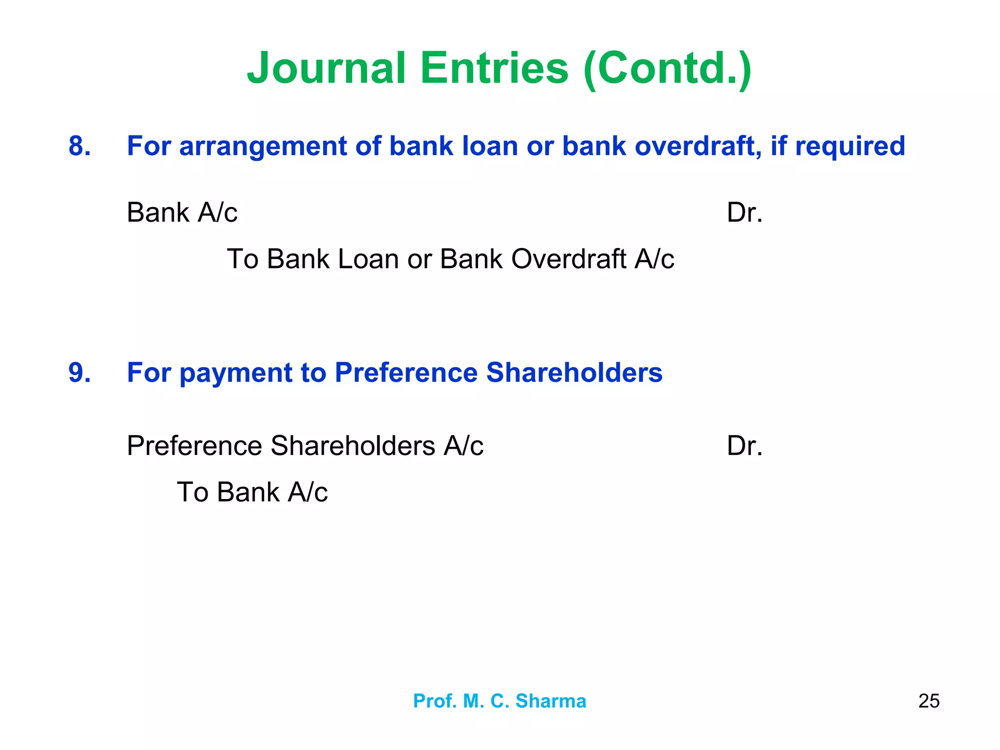 Journal Entries (Contd.)
Prof. M. C. Sharma 25
8. For arrangement of bank loan or bank overdraft, if required
Bank A/c
To Bank Loan or Bank Overdraft A/c
Dr.
9. For payment to Preference Shareholders
Preference Shareholders A/c
To Bank A/c
Dr.
 