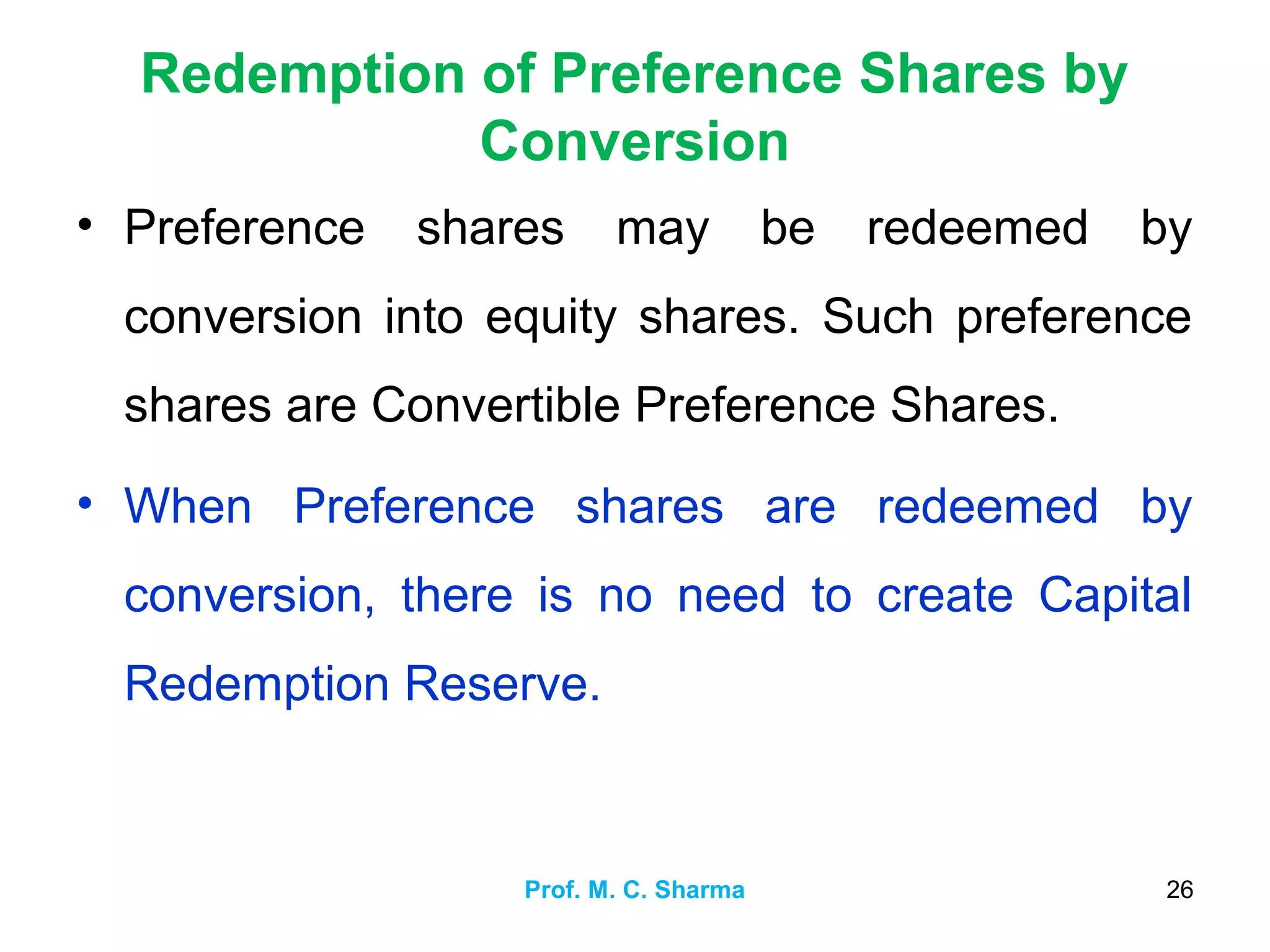 Redemption of Preference Shares by
Conversion
• Preference shares may be redeemed by
conversion into equity shares. Such preference
shares are Convertible Preference Shares.
• When Preference shares are redeemed by
conversion, there is no need to create Capital
Redemption Reserve.
Prof. M. C. Sharma 26
 