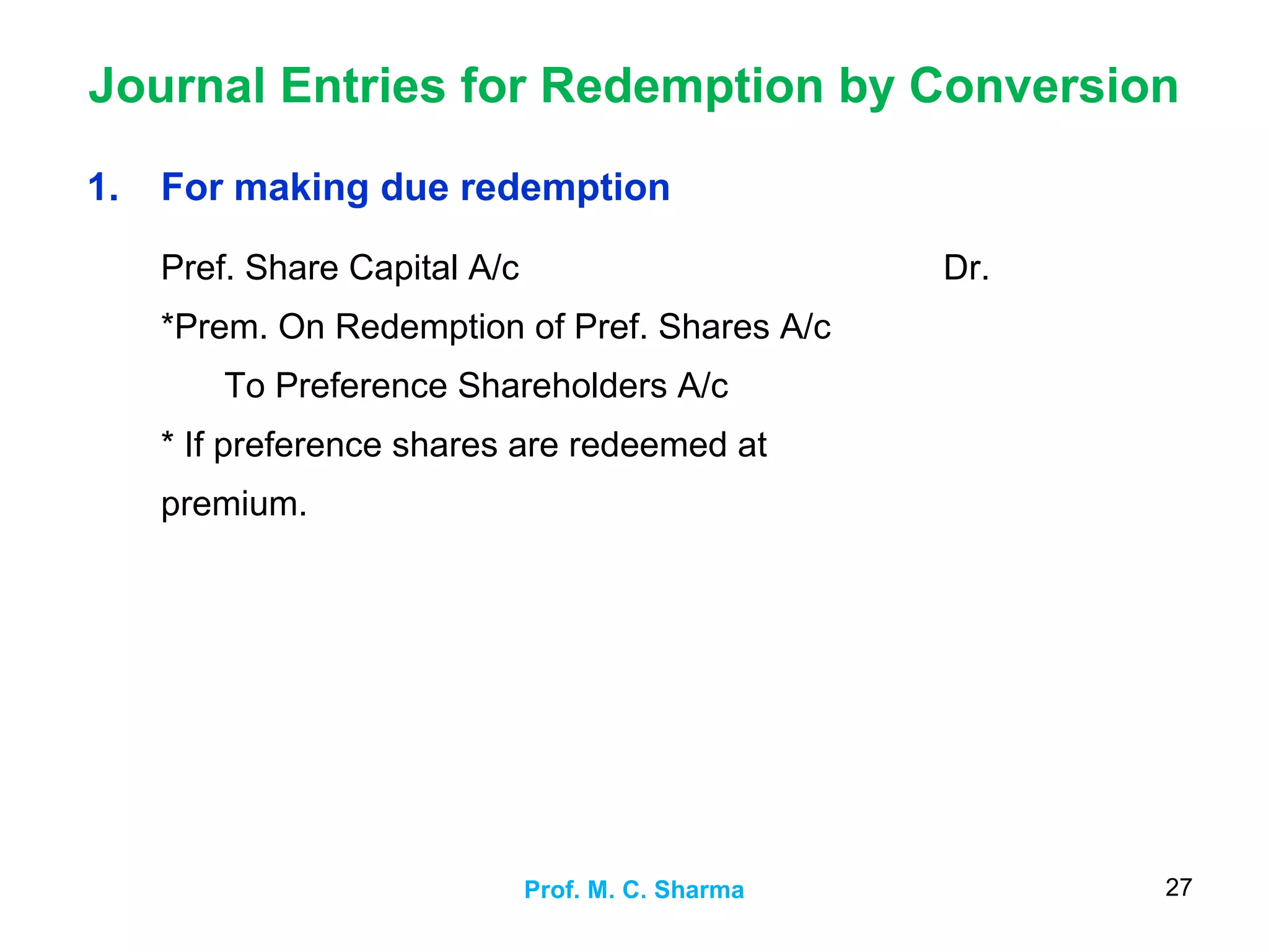 Journal Entries for Redemption by Conversion
Prof. M. C. Sharma 27
1. For making due redemption
Pref. Share Capital A/c
*Prem. On Redemption of Pref. Shares A/c
To Preference Shareholders A/c
* If preference shares are redeemed at
premium.
Dr.
 