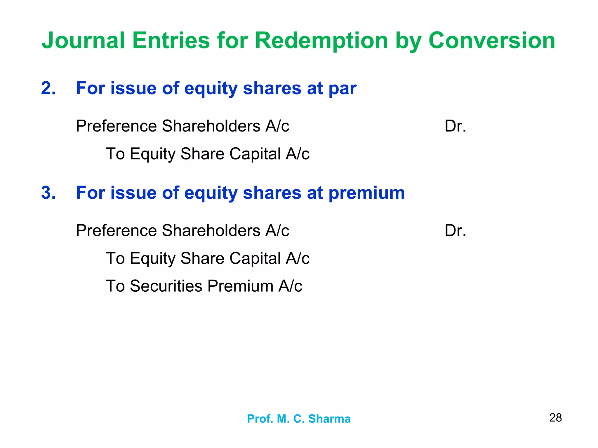 Journal Entries for Redemption by Conversion
Prof. M. C. Sharma 28
2. For issue of equity shares at par
Preference Shareholders A/c
To Equity Share Capital A/c
Dr.
3. For issue of equity shares at premium
Preference Shareholders A/c
To Equity Share Capital A/c
To Securities Premium A/c
Dr.
 