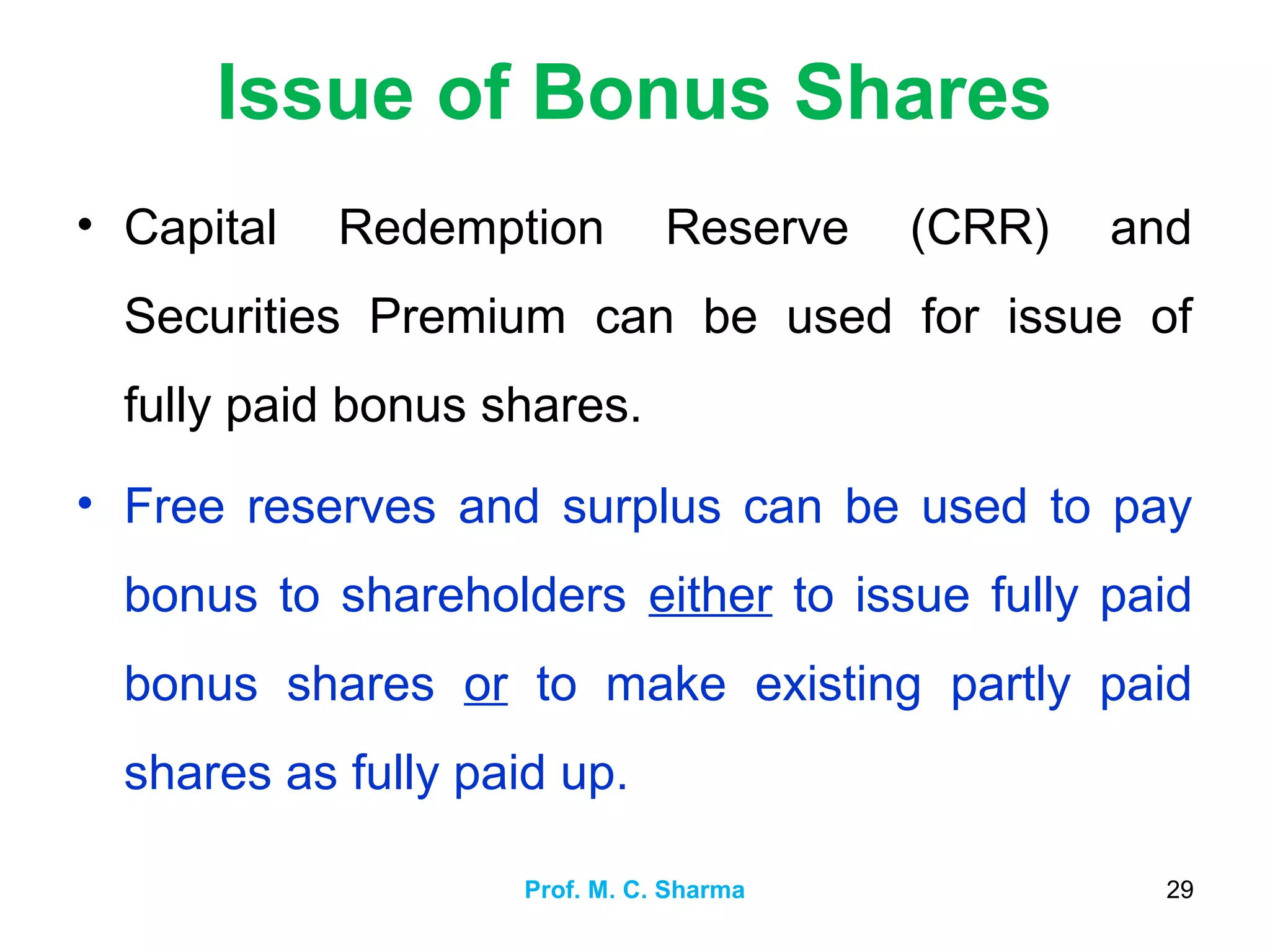 Issue of Bonus Shares
• Capital Redemption Reserve (CRR) and
Securities Premium can be used for issue of
fully paid bonus shares.
• Free reserves and surplus can be used to pay
bonus to shareholders either to issue fully paid
bonus shares or to make existing partly paid
shares as fully paid up.
Prof. M. C. Sharma 29
 