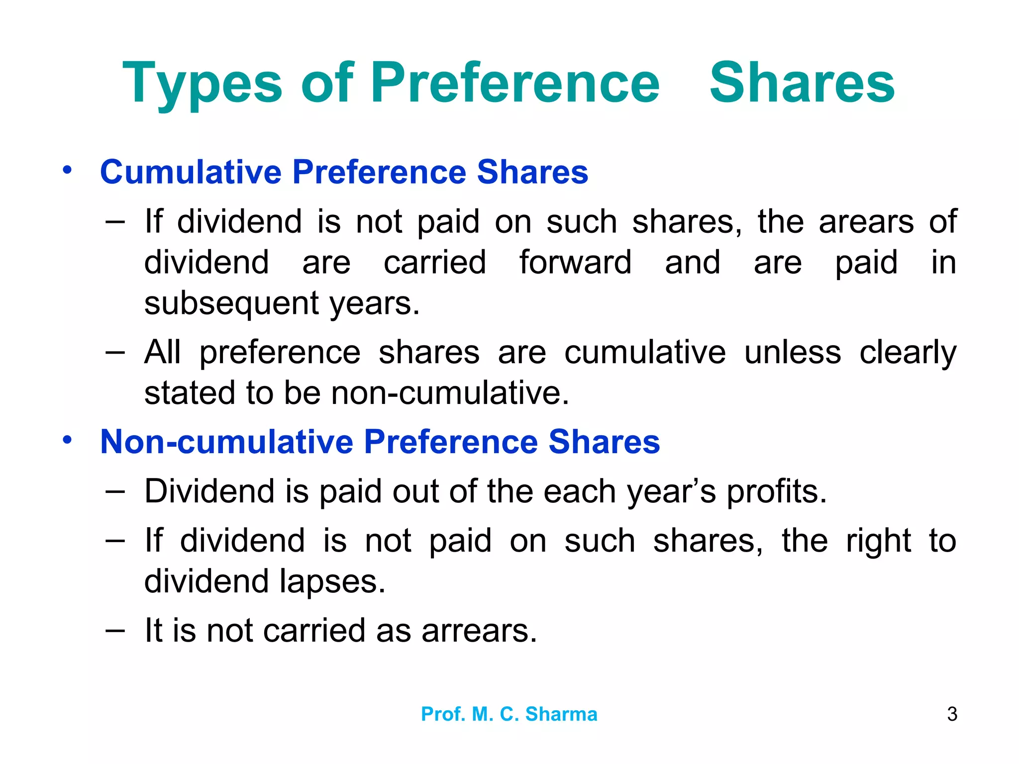 Prof. M. C. Sharma 3
Types of Preference Shares
• Cumulative Preference Shares
– If dividend is not paid on such shares, the arears of
dividend are carried forward and are paid in
subsequent years.
– All preference shares are cumulative unless clearly
stated to be non-cumulative.
• Non-cumulative Preference Shares
– Dividend is paid out of the each year’s profits.
– If dividend is not paid on such shares, the right to
dividend lapses.
– It is not carried as arrears.
 