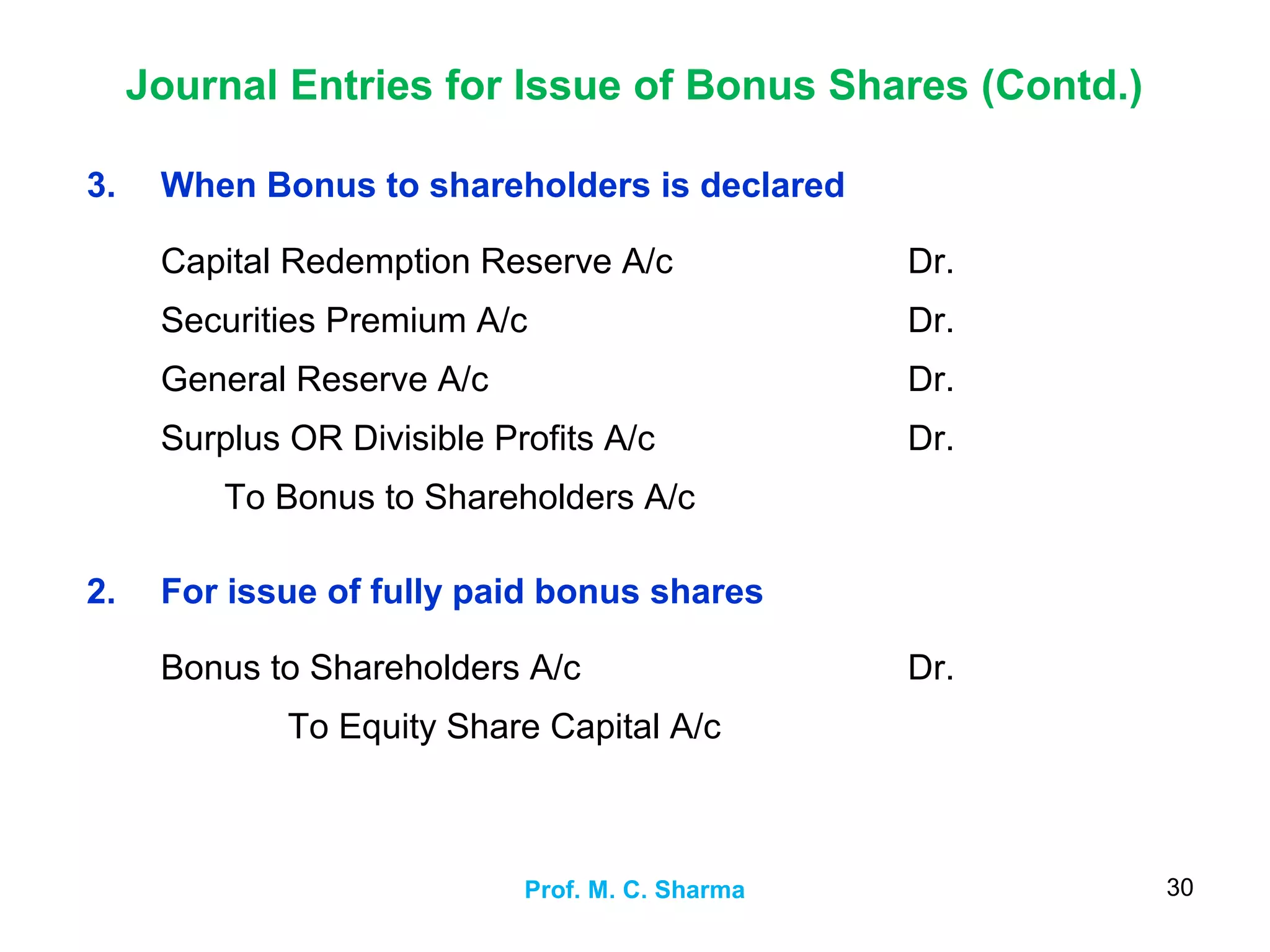 Journal Entries for Issue of Bonus Shares (Contd.)
Prof. M. C. Sharma 30
3. When Bonus to shareholders is declared
Capital Redemption Reserve A/c
Securities Premium A/c
General Reserve A/c
Surplus OR Divisible Profits A/c
To Bonus to Shareholders A/c
Dr.
Dr.
Dr.
Dr.
2. For issue of fully paid bonus shares
Bonus to Shareholders A/c
To Equity Share Capital A/c
Dr.
 