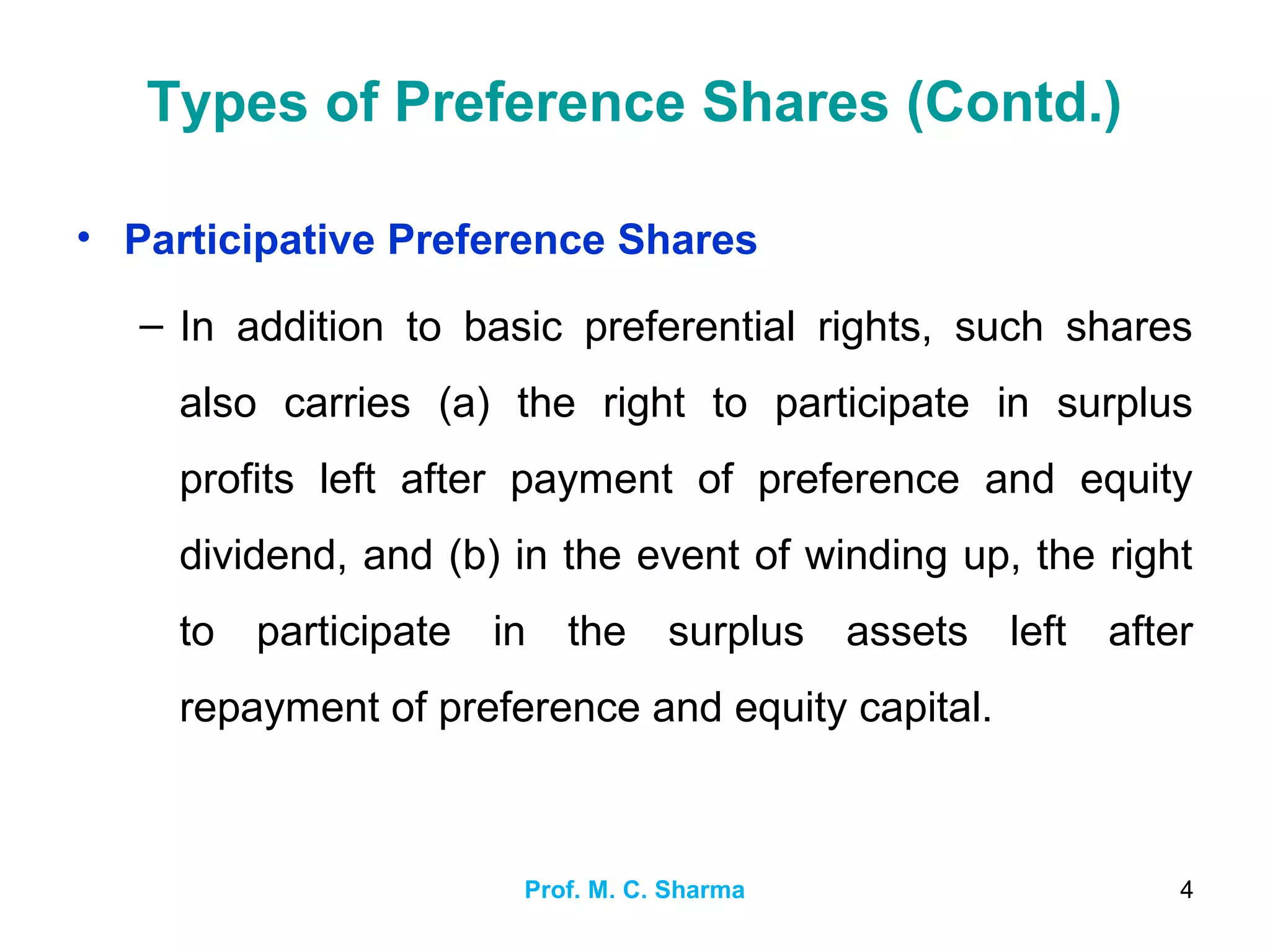 Prof. M. C. Sharma 4
Types of Preference Shares (Contd.)
• Participative Preference Shares
– In addition to basic preferential rights, such shares
also carries (a) the right to participate in surplus
profits left after payment of preference and equity
dividend, and (b) in the event of winding up, the right
to participate in the surplus assets left after
repayment of preference and equity capital.
 