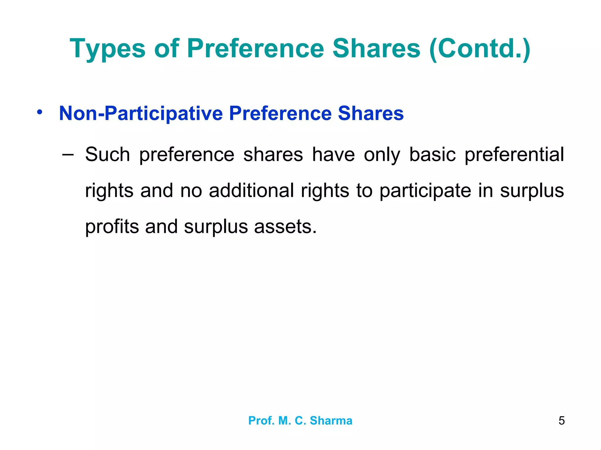 Prof. M. C. Sharma 5
Types of Preference Shares (Contd.)
• Non-Participative Preference Shares
– Such preference shares have only basic preferential
rights and no additional rights to participate in surplus
profits and surplus assets.
 