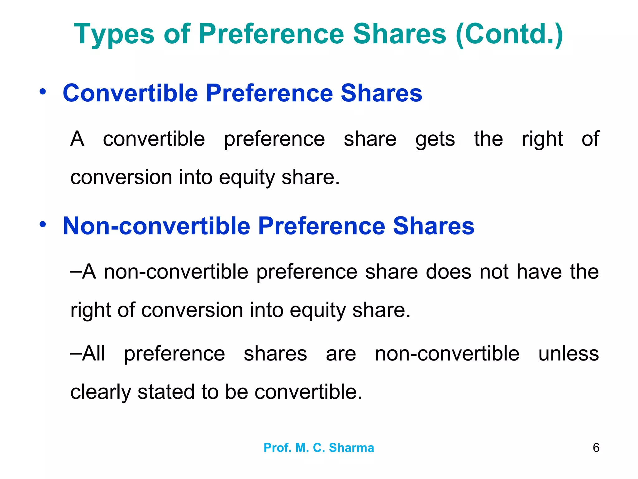 Prof. M. C. Sharma 6
Types of Preference Shares (Contd.)
• Convertible Preference Shares
A convertible preference share gets the right of
conversion into equity share.
• Non-convertible Preference Shares
–A non-convertible preference share does not have the
right of conversion into equity share.
–All preference shares are non-convertible unless
clearly stated to be convertible.
 