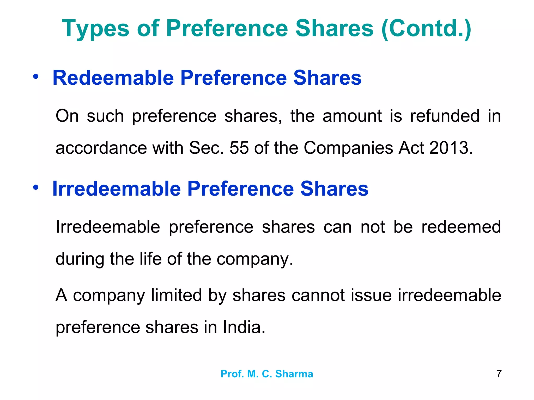 Prof. M. C. Sharma 7
Types of Preference Shares (Contd.)
• Redeemable Preference Shares
On such preference shares, the amount is refunded in
accordance with Sec. 55 of the Companies Act 2013.
• Irredeemable Preference Shares
Irredeemable preference shares can not be redeemed
during the life of the company.
A company limited by shares cannot issue irredeemable
preference shares in India.
 
