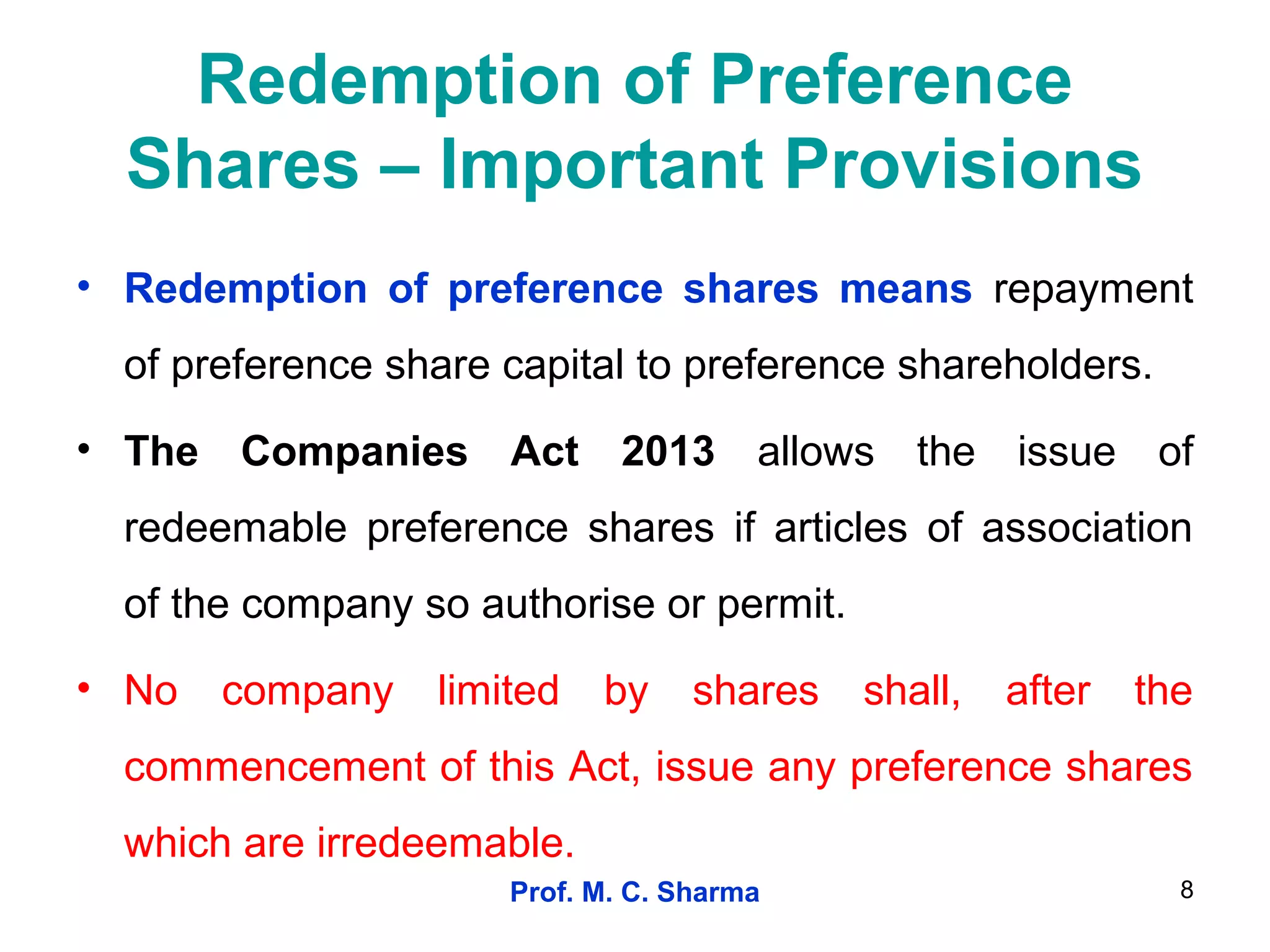 Prof. M. C. Sharma 8
Redemption of Preference
Shares – Important Provisions
• Redemption of preference shares means repayment
of preference share capital to preference shareholders.
• The Companies Act 2013 allows the issue of
redeemable preference shares if articles of association
of the company so authorise or permit.
• No company limited by shares shall, after the
commencement of this Act, issue any preference shares
which are irredeemable.
 