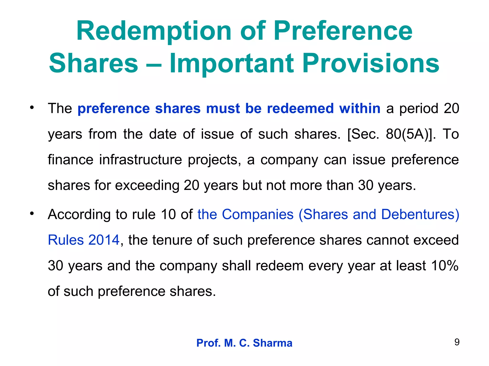 Prof. M. C. Sharma 9
Redemption of Preference
Shares – Important Provisions
• The preference shares must be redeemed within a period 20
years from the date of issue of such shares. [Sec. 80(5A)]. To
finance infrastructure projects, a company can issue preference
shares for exceeding 20 years but not more than 30 years.
• According to rule 10 of the Companies (Shares and Debentures)
Rules 2014, the tenure of such preference shares cannot exceed
30 years and the company shall redeem every year at least 10%
of such preference shares.
 