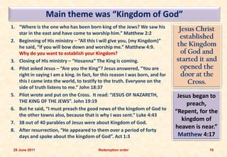Main theme was “Kingdom of God”
1. “Where is the one who has been born king of the Jews? We saw his             Jesus Christ
   star in the east and have come to worship him.” Matthew 2:2
                                                                                established
2. Beginning of His ministry – “All this I will give you, (my Kingdom)”
   he said, “if you will bow down and worship me.” Matthew 4:9.                the Kingdom
   Why do you want to establish your Kingdom?                                    of God and
3. Closing of His ministry – “Hosanna” The King is coming.                     started it and
4. Pilot asked Jesus – “Are you the King”? Jesus answered, “You are              opened the
   right in saying I am a king. In fact, for this reason I was born, and for     door at the
   this I came into the world, to testify to the truth. Everyone on the             Cross.
   side of truth listens to me.” John 18:37
5. Pilot wrote and put on the Cross. It read: “JESUS OF NAZARETH,               Jesus began to
   THE KING OF THE JEWS”. John 19:19
                                                                                    preach,
6. But he said, “I must preach the good news of the kingdom of God to
                                                                               “Repent, for the
   the other towns also, because that is why I was sent.” Luke 4:43
                                                                                  kingdom of
7. 38 out of 40 parables of Jesus were about Kingdom of God.
8. After resurrection, “He appeared to them over a period of forty
                                                                               heaven is near.”
   days and spoke about the kingdom of God”. Act 1:3                            Matthew 4:17

 28 June 2011                             Redemption order                                 10
 
