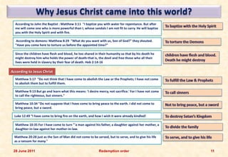 Why Jesus Christ came into this world?
  According to John the Baptist : Matthew 3:11 "I baptize you with water for repentance. But after
  me will come one who is more powerful than I, whose sandals I am not fit to carry. He will baptize
  you with the Holy Spirit and with fire.

   According to demons: Matthew 8:29 "What do you want with us, Son of God?" they shouted.
  "Have you come here to torture us before the appointed time?"

  Since the children have flesh and blood, he too shared in their humanity so that by his death he
  might destroy him who holds the power of death-that is, the devil and free those who all their
  lives were held in slavery by their fear of death. Heb 2:14-16

According to Jesus Christ
  Matthew 5:17 "Do not think that I have come to abolish the Law or the Prophets; I have not come
  to abolish them but to fulfill them.

  Matthew 9:13 But go and learn what this means: 'I desire mercy, not sacrifice.' For I have not come
  to call the righteous, but sinners."

  Matthew 10:34 "Do not suppose that I have come to bring peace to the earth. I did not come to
  bring peace, but a sword.

  Luke 12:49 “I have come to bring fire on the earth, and how I wish it were already kindled!

  Matthew 10:35 For I have come to turn "'a man against his father, a daughter against her mother, a
  daughter-in-law against her mother-in-law.

  Matthew 20:28 just as the Son of Man did not come to be served, but to serve, and to give his life
  as a ransom for many."

 28 June 2011                                               Redemption order                            11
 