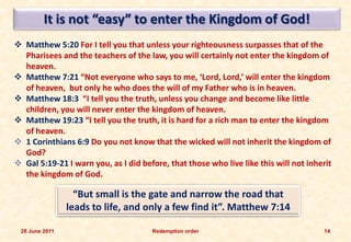 It is not “easy” to enter the Kingdom of God!
 Matthew 5:20 For I tell you that unless your righteousness surpasses that of the
  Pharisees and the teachers of the law, you will certainly not enter the kingdom of
  heaven.
 Matthew 7:21 “Not everyone who says to me, ‘Lord, Lord,’ will enter the kingdom
  of heaven, but only he who does the will of my Father who is in heaven.
 Matthew 18:3 “I tell you the truth, unless you change and become like little
  children, you will never enter the kingdom of heaven.
 Matthew 19:23 “I tell you the truth, it is hard for a rich man to enter the kingdom
  of heaven.
 1 Corinthians 6:9 Do you not know that the wicked will not inherit the kingdom of
  God?
 Gal 5:19-21 I warn you, as I did before, that those who live like this will not inherit
  the kingdom of God.

                  “But small is the gate and narrow the road that
                leads to life, and only a few find it”. Matthew 7:14

 28 June 2011                         Redemption order                                14
 