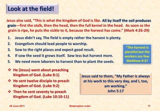 Look at the field!
Jesus also said, “This is what the kingdom of God is like. All by itself the soil produces
 grain—first the stalk, then the head, then the full kernel in the head. As soon as the
 grain is ripe, he puts the sickle to it, because the harvest has come.” (Mark 4:26-29)
1.   Jesus didn’t say, The field is empty rather the harvest is plenty.
2.   Evangelism should lead people to worship.
                                                                         “The harvest is
3.   Sow to the right places and expect good result.
                                                                        plentiful but the
4.   If sow the seed it grows itself. Sow less but harvest more.        workers are few.
5.   We need more laborers to harvest than to plant the seeds.           Matthew 9:37

 He (Jesus) went about preaching
  Kingdom of God. (Luke 8:1)                    Jesus said to them, "My Father is always
 He sent twelve disciple to preach              at his work to this very day, and I, too,
  Kingdom of God. (Luke 9:2)                                  am working.”
 Then he sent seventy to preach                                John 5:17
  Kingdom of God. (Luke 10:10-11)

 28 June 2011                          Redemption order                                 17
 