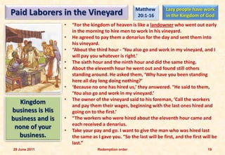Matthew         Lazy people have work
Paid Laborers in the Vineyard                         20:1-16        in the Kingdom of God
                  •   “For the kingdom of heaven is like a landowner who went out early
                      in the morning to hire men to work in his vineyard.
                  •   He agreed to pay them a denarius for the day and sent them into
                      his vineyard.
                  •   “About the third hour - ‘You also go and work in my vineyard, and I
                      will pay you whatever is right.’
                  •   The sixth hour and the ninth hour and did the same thing.
                  •   About the eleventh hour he went out and found still others
                      standing around. He asked them, ‘Why have you been standing
                      here all day long doing nothing?’
                  •   ‘Because no one has hired us,’ they answered. “He said to them,
                      ‘You also go and work in my vineyard.’
                  •   The owner of the vineyard said to his foreman, ‘Call the workers
   Kingdom            and pay them their wages, beginning with the last ones hired and
business is His       going on to the first.’
business and is   •   “The workers who were hired about the eleventh hour came and
                      each received a denarius.
 none of your     •   Take your pay and go. I want to give the man who was hired last
  business.           the same as I gave you. “So the last will be first, and the first will be
                      last.”
28 June 2011                      Redemption order                                        19
 