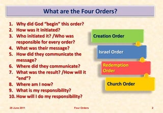 What are the Four Orders?
1. Why did God “begin” this order?
2. How was it initiated?
3. Who initiated it? /Who was               Creation Order
    responsible for every order?
4. What was their message?
5. How did they communicate the               Israel Order
    message?
6. Where did they communicate?                  Redemption
7. What was the result? /How will it            Order
    “end”?
8. Where am I now?                                Church Order
9. What is my responsibility?
10. How will I do my responsibility?

28 June 2011                  Four Orders                        2
 