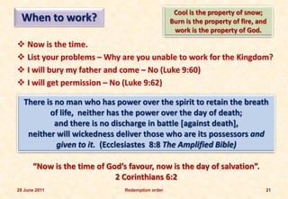 Cool is the property of snow;
 When to work?                                    Burn is the property of fire, and
                                                   work is the property of God.
 Now is the time.
 List your problems – Why are you unable to work for the Kingdom?
 I will bury my father and come – No (Luke 9:60)
 I will get permission – No (Luke 9:62)

  There is no man who has power over the spirit to retain the breath
         of life, neither has the power over the day of death;
           and there is no discharge in battle [against death],
   neither will wickedness deliver those who are its possessors and
           given to it. (Ecclesiastes 8:8 The Amplified Bible)

      “Now is the time of God’s favour, now is the day of salvation”.
                            2 Corinthians 6:2
28 June 2011                   Redemption order                                   21
 