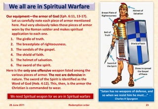 We all are in Spiritual Warfare
Our equipment—the armor of God (Eph. 6:11, 13-17).
   Let us carefully note each piece of armor mentioned
   here. Paul very obviously takes those pieces of armor
   worn by the Roman soldier and makes spiritual
   application to each one.
  1. The girdle of truth.
  2. The breastplate of righteousness.
  3. The sandals of the gospel.
  4. The shield of faith.
  5. The helmet of salvation.
  6. The sword of the spirit.
Here is the only one offensive weapon listed among the
   various pieces of armor. The rest are defensive in
   nature. The sword of the Spirit is identified as the
   Word of God (Heb. 4:12). This, then, is the armor the
   Christian is commanded to wear.
                                                             "Satan has no weapons of defense, and
  We need Spiritual weapon for we are in Spiritual warfare     so when we resist him he must….” -
                                                                       Charles H Spurgeon

 28 June 2011                             Redemption order                                   23
 