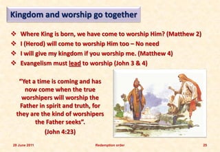 Kingdom and worship go together

   Where King is born, we have come to worship Him? (Matthew 2)
   I (Herod) will come to worship Him too – No need
   I will give my kingdom if you worship me. (Matthew 4)
   Evangelism must lead to worship (John 3 & 4)

  “Yet a time is coming and has
    now come when the true
   worshipers will worship the
  Father in spirit and truth, for
 they are the kind of worshipers
        the Father seeks”.
            (John 4:23)
28 June 2011                 Redemption order                      25
 