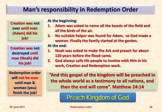 Man’s responsibility in Redemption Order
                    At the beginning:
Creation was not
                    1. Adam was asked to name all the beasts of the field and
 over until man
                         all the birds of the air.
 (Adam) did his
                    2. No suitable helper was found for Adam, so God made a
      job!
                         woman. Finally the family started at the garden.
                    At the end:
Creation was not
                    1. Noah was asked to make the Ark and preach for about
 destroyed until
                         120 years before the flood came.
 man (Noah) did
                    2. God always calls His people to involve with Him in his
     his job!
                         work, Creation and Redemption work.
Redemption order
                    “And this gospel of the kingdom will be preached in
 will not be over
    until man &      the whole world as a testimony to all nations, and
  woman (you)             then the end will come”. Matthew 24:14
  finish the job!
                              Preach Kingdom of God
28 June 2011                    Redemption order                            26
 