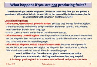 What happens if you are not producing fruits?
 “Therefore I tell you that the kingdom of God will be taken away from you and given to a
people who will produce its fruit. He who falls on this stone will be broken to pieces, but he
                    on whom it falls will be crushed.” Matthew 21:43-44
Church history proves:
• After Rome, Germany was powerful nation. Because they worked for the Kingdom.
  Sent missionaries to the World and printed first Bible even to India, missionaries
  translated first Bible in Tamil language.
• Martin Luther’s revival and Lutheran churches were started.
• After Germany, United Kingdom was the powerful nation because they have worked
  for the Kingdom. Sent missionaries to World and to India like William Carry and team
  and translated Bibles in several languages.
• After United Kingdom, United States of America USA becomes world powerful
  nation, because they were working for the Kingdom. Sent missionaries to whole
  World and translated and printed Bibles in several languages.
              Now it will be taken from them and give it to some other nation.
            If you are not serious with His Kingdom business then why keep it?.
      It is always good to give it to someone who will work and produce its fruits.
 28 June 2011                           Redemption order                                     27
 