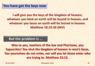 You have got the keys now

     I will give you the keys of the kingdom of heaven;
  whatever you bind on earth will be bound in heaven, and
   whatever you loose on earth will be loosed in heaven.
                   Matthew 16:19-20 (NIV)


     But the problem is …
     Woe to you, teachers of the law and Pharisees, you
 hypocrites! You shut the kingdom of heaven in men’s faces.
You yourselves do not enter, nor will you let those enter who
                are trying to. Matthew 23:13.
 28 June 2011             Redemption order                 28
 