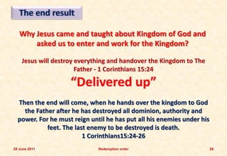 The end result

   Why Jesus came and taught about Kingdom of God and
       asked us to enter and work for the Kingdom?

    Jesus will destroy everything and handover the Kingdom to The
                       Father - 1 Corinthians 15:24

                    “Delivered up”
  Then the end will come, when he hands over the kingdom to God
    the Father after he has destroyed all dominion, authority and
  power. For he must reign until he has put all his enemies under his
            feet. The last enemy to be destroyed is death.
                         1 Corinthians15:24-26
28 June 2011                  Redemption order                          29
 