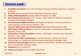 Sources used:
1.  Brief Bible Introduction, by J. Vernon McGee, Through the Bible Publications, Pasadena,
    California
2. Be Series, Warren Wiersbe, 1978. Victor Books, Wheaton, Illinois
3. Halley's Bible Handbook by Halley's Bible Handbook, Inc. 2000
4. New Testament Survey by Merrill C. Tenney, , 1953. William B. Eerdmans Publishing
    Company, Grand Rapids, Michigan
5. New International Bible Dictionary JD Douglas and Merrill C. Tenney by Zondervan
    Publishing House Grand Rapids, Michigan. 1987
6. THE HOLY BIBLE: New International Version International Bible Society. 1984,
7. Willmington’s Bible Handbook, by Harold L. Willmington. Tyndale House Publishers
    Wheaton, Illinois 1998
8. Willmington's Guide to the Bible by Harold L. Willmington. Tyndale House Publishers
    Wheaton, Illinois 1984
9. Zondervan NIV Bible Commentary (2 volumes) Kenneth L. Barker and John R.
    Kohlenberger III , Zondervan Publishing House Grand Rapids, Michigan. 1994
10. Zondervan NIV Study Bible, Kenneth L. Barker, General Editor Zondervan Publishing
    House Grand Rapids, Michigan. 2002
11. Wikipedia sites for reference
12. Pictures and maps from Visual Bible Alive (Free)
28 June 2011                           Redemption order                                   31
 