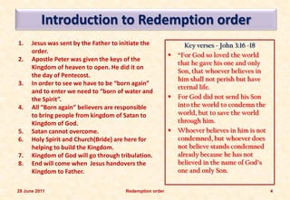 Introduction to Redemption order
1.    Jesus was sent by the Father to initiate the                Key verses - John 3:16 -18
      order.
                                                              “For God so loved the world
2.    Apostle Peter was given the keys of the
                                                               that he gave his one and only
      Kingdom of heaven to open. He did it on
                                                               Son, that whoever believes in
      the day of Pentecost.
                                                               him shall not perish but have
3.    In order to see we have to be “born again”
                                                               eternal life.
      and to enter we need to “born of water and
      the Spirit”.                                            For God did not send his Son
4.    All “Born again” believers are responsible               into the world to condemn the
      to bring people from kingdom of Satan to                 world, but to save the world
      Kingdom of God.                                          through him.
5.    Satan cannot overcome.                                  Whoever believes in him is not
6.    Holy Spirit and Church(Bride) are here for               condemned, but whoever does
      helping to build the Kingdom.                            not believe stands condemned
7.    Kingdom of God will go through tribulation.              already because he has not
8.    End will come when Jesus handovers the                   believed in the name of God’s
      Kingdom to Father.                                       one and only Son.

28 June 2011                            Redemption order                                        4
 