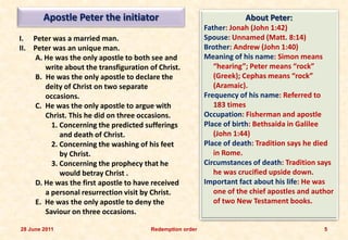 Apostle Peter the initiator                                    About Peter:
                                                           Father: Jonah (John 1:42)
I. Peter was a married man.                                Spouse: Unnamed (Matt. 8:14)
II. Peter was an unique man.                               Brother: Andrew (John 1:40)
    A. He was the only apostle to both see and             Meaning of his name: Simon means
       write about the transfiguration of Christ.             “hearing”; Peter means “rock”
    B. He was the only apostle to declare the                 (Greek); Cephas means “rock”
       deity of Christ on two separate                        (Aramaic).
       occasions.                                          Frequency of his name: Referred to
    C. He was the only apostle to argue with                  183 times
       Christ. This he did on three occasions.             Occupation: Fisherman and apostle
         1. Concerning the predicted sufferings            Place of birth: Bethsaida in Galilee
            and death of Christ.                              (John 1:44)
         2. Concerning the washing of his feet             Place of death: Tradition says he died
            by Christ.                                        in Rome.
         3. Concerning the prophecy that he                Circumstances of death: Tradition says
            would betray Christ .                             he was crucified upside down.
    D. He was the first apostle to have received           Important fact about his life: He was
       a personal resurrection visit by Christ.               one of the chief apostles and author
    E. He was the only apostle to deny the                    of two New Testament books.
       Saviour on three occasions.

28 June 2011                            Redemption order                                       5
 