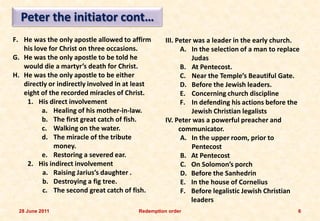 Peter the initiator cont…
F. He was the only apostle allowed to affirm       III. Peter was a leader in the early church.
   his love for Christ on three occasions.                A. In the selection of a man to replace
G. He was the only apostle to be told he                     Judas
   would die a martyr’s death for Christ.                 B. At Pentecost.
H. He was the only apostle to be either                   C. Near the Temple’s Beautiful Gate.
   directly or indirectly involved in at least            D. Before the Jewish leaders.
   eight of the recorded miracles of Christ.              E. Concerning church discipline
    1. His direct involvement                             F. In defending his actions before the
          a. Healing of his mother-in-law.                   Jewish Christian legalists
          b. The first great catch of fish.        IV. Peter was a powerful preacher and
          c. Walking on the water.                       communicator.
          d. The miracle of the tribute                   A. In the upper room, prior to
              money.                                         Pentecost
          e. Restoring a severed ear.                     B. At Pentecost
    2. His indirect involvement                           C. On Solomon’s porch
          a. Raising Jarius’s daughter .                  D. Before the Sanhedrin
          b. Destroying a fig tree.                       E. In the house of Cornelius
          c. The second great catch of fish.              F. Before legalistic Jewish Christian
                                                             leaders
  28 June 2011                           Redemption order                                       6
 